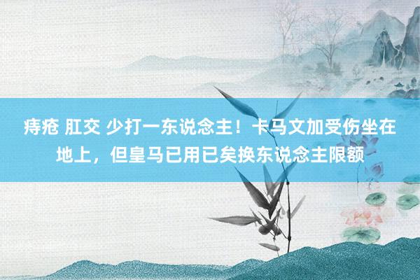 痔疮 肛交 少打一东说念主！卡马文加受伤坐在地上，但皇马已用已矣换东说念主限额