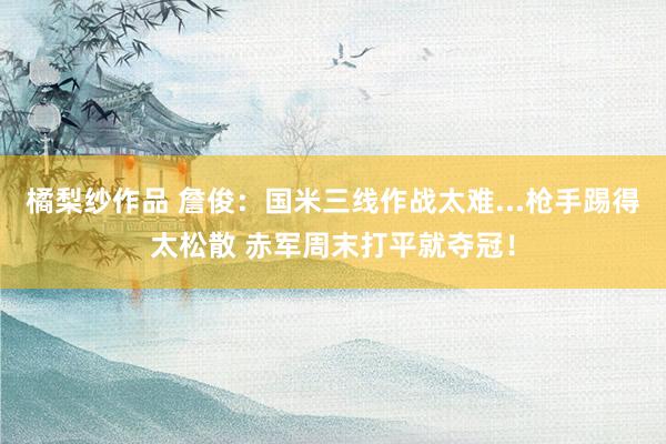 橘梨纱作品 詹俊：国米三线作战太难...枪手踢得太松散 赤军周末打平就夺冠！