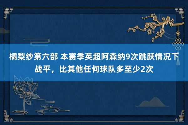 橘梨纱第六部 本赛季英超阿森纳9次跳跃情况下战平，比其他任何球队多至少2次