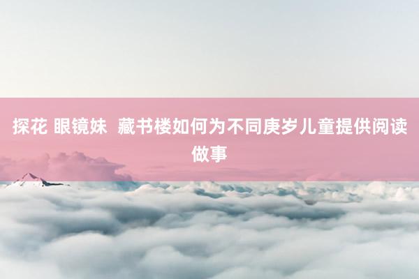 探花 眼镜妹  藏书楼如何为不同庚岁儿童提供阅读做事