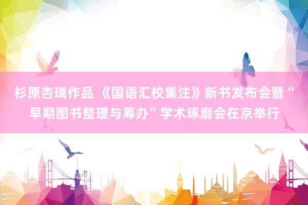 杉原杏璃作品 《国语汇校集注》新书发布会暨“早期图书整理与筹办”学术琢磨会在京举行