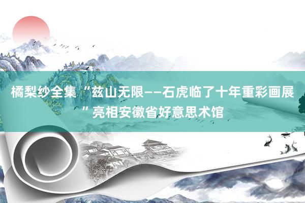 橘梨纱全集 “兹山无限——石虎临了十年重彩画展”亮相安徽省好意思术馆