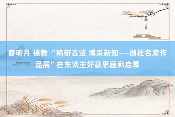 寄明月 裸舞 “精研古法 博采新知——湖社名家作品展”在东谈主好意思画廊启幕
