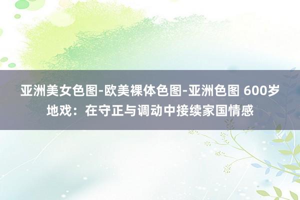 亚洲美女色图-欧美裸体色图-亚洲色图 600岁地戏：在守正与调动中接续家国情感