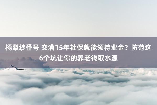 橘梨纱番号 交满15年社保就能领待业金？防范这6个坑让你的养老钱取水漂