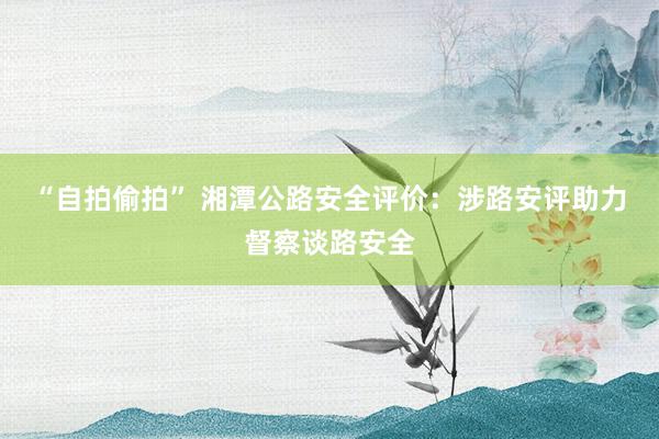 “自拍偷拍” 湘潭公路安全评价：涉路安评助力督察谈路安全