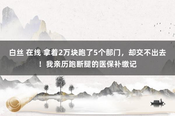 白丝 在线 拿着2万块跑了5个部门，却交不出去！我亲历跑断腿的医保补缴记