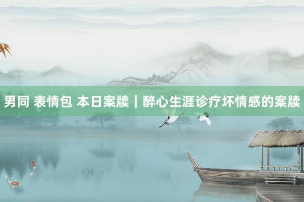 男同 表情包 本日案牍｜醉心生涯诊疗坏情感的案牍