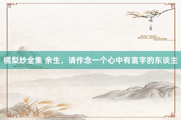 橘梨纱全集 余生，请作念一个心中有寰宇的东谈主