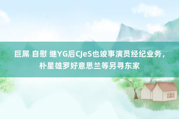 巨屌 自慰 继YG后CJeS也竣事演员经纪业务，朴星雄罗好意思兰等另寻东家