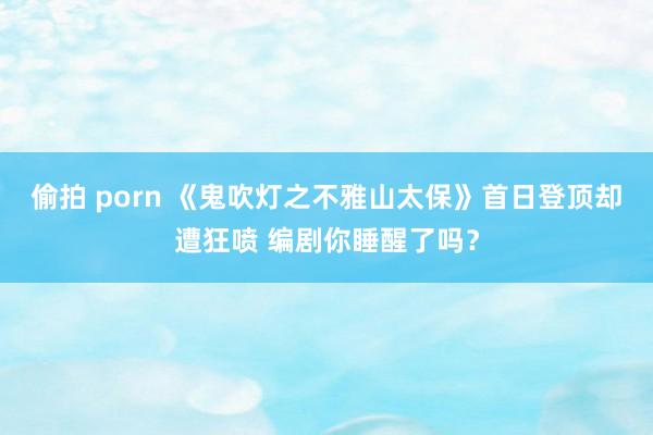 偷拍 porn 《鬼吹灯之不雅山太保》首日登顶却遭狂喷 编剧你睡醒了吗？