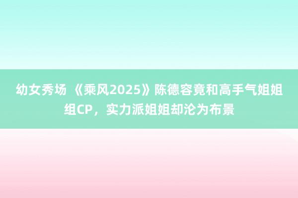 幼女秀场 《乘风2025》陈德容竟和高手气姐姐组CP，实力派姐姐却沦为布景
