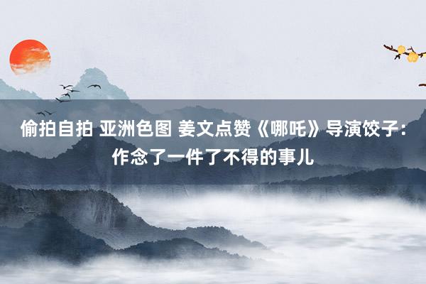偷拍自拍 亚洲色图 姜文点赞《哪吒》导演饺子：作念了一件了不得的事儿