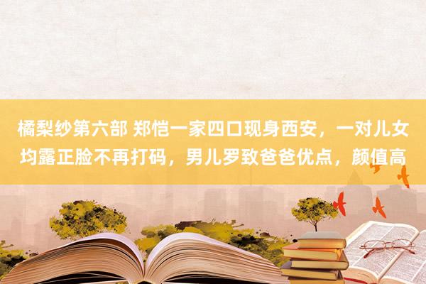 橘梨纱第六部 郑恺一家四口现身西安，一对儿女均露正脸不再打码，男儿罗致爸爸优点，颜值高