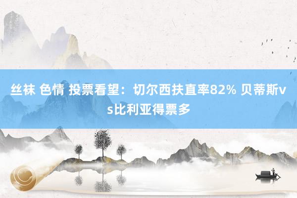 丝袜 色情 投票看望：切尔西扶直率82% 贝蒂斯vs比利亚得票多
